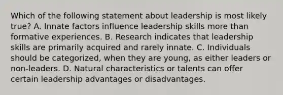 Which of the following statement about leadership is most likely true? A. Innate factors influence leadership skills more than formative experiences. B. Research indicates that leadership skills are primarily acquired and rarely innate. C. Individuals should be categorized, when they are young, as either leaders or non-leaders. D. Natural characteristics or talents can offer certain leadership advantages or disadvantages.