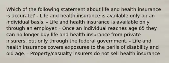 Which of the following statement about life and health insurance is accurate? - Life and health insurance is available only on an individual basis. - Life and health insurance is available only through an employer. - Once an individual reaches age 65 they can no longer buy life and health insurance from private insurers, but only through the federal government. - Life and health insurance covers exposures to the perils of disability and old age. - Property/casualty insurers do not sell health insurance