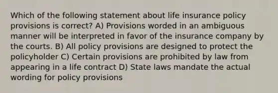 Which of the following statement about life insurance policy provisions is correct? A) Provisions worded in an ambiguous manner will be interpreted in favor of the insurance company by the courts. B) All policy provisions are designed to protect the policyholder C) Certain provisions are prohibited by law from appearing in a life contract D) State laws mandate the actual wording for policy provisions