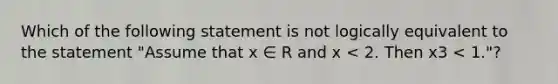 Which of the following statement is not logically equivalent to the statement "Assume that x ∈ R and x < 2. Then x3 < 1."?