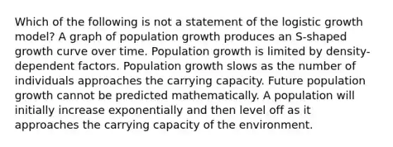 Which of the following is not a statement of the logistic growth model? A graph of population growth produces an S-shaped growth curve over time. Population growth is limited by density-dependent factors. Population growth slows as the number of individuals approaches the carrying capacity. Future population growth cannot be predicted mathematically. A population will initially increase exponentially and then level off as it approaches the carrying capacity of the environment.