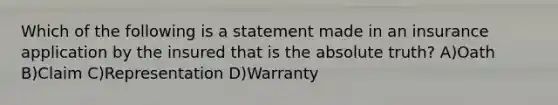 Which of the following is a statement made in an insurance application by the insured that is the absolute truth? A)Oath B)Claim C)Representation D)Warranty