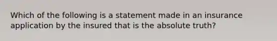 Which of the following is a statement made in an insurance application by the insured that is the absolute truth?