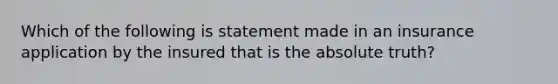 Which of the following is statement made in an insurance application by the insured that is the absolute truth?