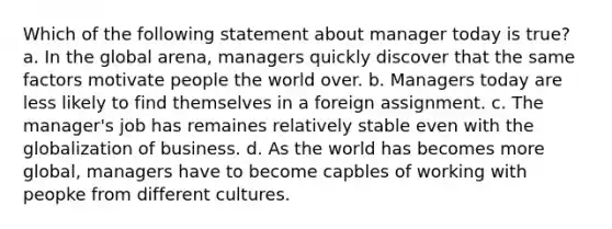 Which of the following statement about manager today is true? a. In the global arena, managers quickly discover that the same factors motivate people the world over. b. Managers today are less likely to find themselves in a foreign assignment. c. The manager's job has remaines relatively stable even with the globalization of business. d. As the world has becomes more global, managers have to become capbles of working with peopke from different cultures.