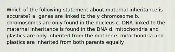 Which of the following statement about maternal inheritance is accurate? a. genes are linked to the y chromosome b. chromosomes are only found in the nucleus c. DNA linked to the maternal inheritance is found in the DNA d. mitochondria and plastics are only inherited from the mother e. mitochondria and plastics are inherited from both parents equally