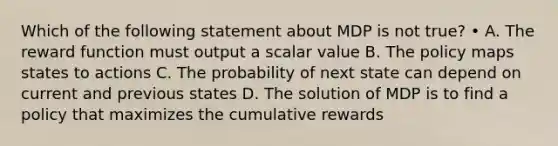 Which of the following statement about MDP is not true? • A. The reward function must output a scalar value B. The policy maps states to actions C. The probability of next state can depend on current and previous states D. The solution of MDP is to find a policy that maximizes the cumulative rewards