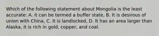 Which of the following statement about Mongolia is the least accurate: A. it can be termed a buffer state, B. It is desirous of union with China, C. It is landlocked, D. It has an area larger than Alaska, it is rich in gold, copper, and coal.