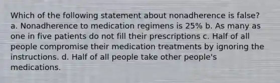 Which of the following statement about nonadherence is false? a. Nonadherence to medication regimens is 25% b. As many as one in five patients do not fill their prescriptions c. Half of all people compromise their medication treatments by ignoring the instructions. d. Half of all people take other people's medications.