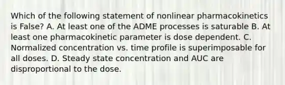 Which of the following statement of nonlinear pharmacokinetics is False? A. At least one of the ADME processes is saturable B. At least one pharmacokinetic parameter is dose dependent. C. Normalized concentration vs. time profile is superimposable for all doses. D. Steady state concentration and AUC are disproportional to the dose.