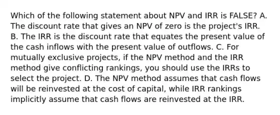 Which of the following statement about NPV and IRR is FALSE? A. The discount rate that gives an NPV of zero is the project's IRR. B. The IRR is the discount rate that equates the present value of the cash inflows with the present value of outflows. C. For mutually exclusive projects, if the NPV method and the IRR method give conflicting rankings, you should use the IRRs to select the project. D. The NPV method assumes that cash flows will be reinvested at the cost of capital, while IRR rankings implicitly assume that cash flows are reinvested at the IRR.