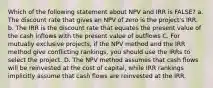 Which of the following statement about NPV and IRR is FALSE? a. The discount rate that gives an NPV of zero is the project's IRR. b. The IRR is the discount rate that equates the present value of the cash inflows with the present value of outflows C. For mutually exclusive projects, if the NPV method and the IRR method give conflicting rankings, you should use the IRRs to select the project. D. The NPV method assumes that cash flows will be reinvested at the cost of capital, while IRR rankings implicitly assume that cash flows are reinvested at the IRR.