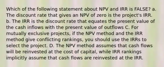 Which of the following statement about NPV and IRR is FALSE? a. The discount rate that gives an NPV of zero is the project's IRR. b. The IRR is the discount rate that equates the present value of the cash inflows with the present value of outflows C. For mutually exclusive projects, if the NPV method and the IRR method give conflicting rankings, you should use the IRRs to select the project. D. The NPV method assumes that cash flows will be reinvested at the cost of capital, while IRR rankings implicitly assume that cash flows are reinvested at the IRR.