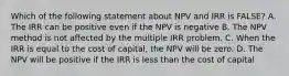 Which of the following statement about NPV and IRR is FALSE? A. The IRR can be positive even if the NPV is negative B. The NPV method is not affected by the multiple IRR problem. C. When the IRR is equal to the cost of capital, the NPV will be zero. D. The NPV will be positive if the IRR is less than the cost of capital