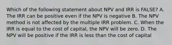 Which of the following statement about NPV and IRR is FALSE? A. The IRR can be positive even if the NPV is negative B. The NPV method is not affected by the multiple IRR problem. C. When the IRR is equal to the cost of capital, the NPV will be zero. D. The NPV will be positive if the IRR is less than the cost of capital