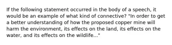 If the following statement occurred in the body of a speech, it would be an example of what kind of connective? "In order to get a better understanding of how the proposed copper mine will harm the environment, its effects on the land, its effects on the water, and its effects on the wildlife..."