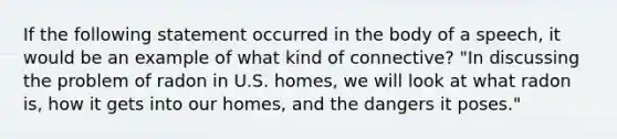 If the following statement occurred in the body of a speech, it would be an example of what kind of connective? "In discussing the problem of radon in U.S. homes, we will look at what radon is, how it gets into our homes, and the dangers it poses."