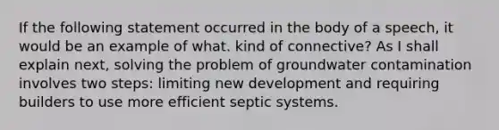 If the following statement occurred in the body of a speech, it would be an example of what. kind of connective? As I shall explain next, solving the problem of <a href='https://www.questionai.com/knowledge/koAbVUPyM3-groundwater-contamination' class='anchor-knowledge'>groundwater contamination</a> involves two steps: limiting new development and requiring builders to use more efficient septic systems.