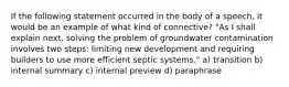 If the following statement occurred in the body of a speech, it would be an example of what kind of connective? "As I shall explain next, solving the problem of groundwater contamination involves two steps: limiting new development and requiring builders to use more efficient septic systems." a) transition b) internal summary c) internal preview d) paraphrase