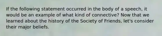 If the following statement occurred in the body of a speech, it would be an example of what kind of connective? Now that we learned about the history of the Society of Friends, let's consider their major beliefs.