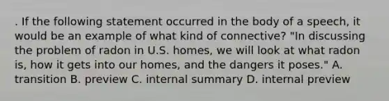 . If the following statement occurred in the body of a speech, it would be an example of what kind of connective? "In discussing the problem of radon in U.S. homes, we will look at what radon is, how it gets into our homes, and the dangers it poses." A. transition B. preview C. internal summary D. internal preview