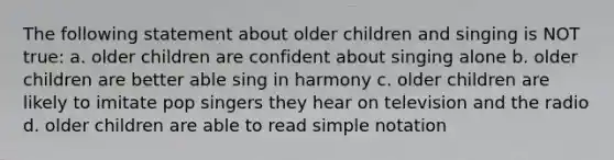 The following statement about older children and singing is NOT true: a. older children are confident about singing alone b. older children are better able sing in harmony c. older children are likely to imitate pop singers they hear on television and the radio d. older children are able to read simple notation