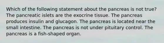 Which of the following statement about the pancreas is not true? The pancreatic islets are the exocrine tissue. The pancreas produces insulin and glucagon. The pancreas is located near the small intestine. The pancreas is not under pituitary control. The pancreas is a fish-shaped organ.