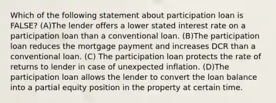 Which of the following statement about participation loan is FALSE? (A)The lender offers a lower stated interest rate on a participation loan than a conventional loan. (B)The participation loan reduces the mortgage payment and increases DCR than a conventional loan. (C) The participation loan protects the rate of returns to lender in case of unexpected inflation. (D)The participation loan allows the lender to convert the loan balance into a partial equity position in the property at certain time.