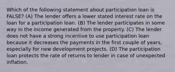 Which of the following statement about participation loan is FALSE? (A) The lender offers a lower stated interest rate on the loan for a participation loan. (B) The lender participates in some way in the income generated from the property. (C) The lender does not have a strong incentive to use participation loan because it decreases the payments in the first couple of years, especially for new development projects. (D) The participation loan protects the rate of returns to lender in case of unexpected inflation.