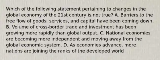 Which of the following statement pertaining to changes in the global economy of the 21st century is not true? A. Barriers to the free flow of goods, services, and capital have been coming down. B. Volume of cross-border trade and investment has been growing more rapidly than global output. C. National economies are becoming more independent and moving away from the global economic system. D. As economies advance, more nations are joining the ranks of the developed world