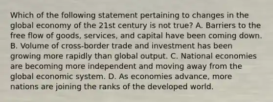 Which of the following statement pertaining to changes in the global economy of the 21st century is not true? A. Barriers to the free flow of goods, services, and capital have been coming down. B. Volume of cross-border trade and investment has been growing more rapidly than global output. C. National economies are becoming more independent and moving away from the global economic system. D. As economies advance, more nations are joining the ranks of the developed world.