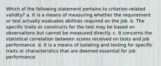 Which of the following statement pertains to criterion-related validity? a. It is a means of measuring whether the requirement or test actually evaluates abilities required on the job. b. The specific traits or constructs for the test may be based on observations but cannot be measured directly. c. It concerns the statistical correlation between scores received on tests and job performance. d. It is a means of isolating and testing for specific traits or characteristics that are deemed essential for job performance.