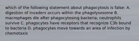 which of the following statement about phagocytosis is false: A. digestion of invaders occurs within the phagolysosome B. macrophages die after phagocytosing bacteria; neutrophils survive C. phagocytes have receptors that recognize C3b bound to bacteria D. phagocytes move towards an area of infection by chemotaxis