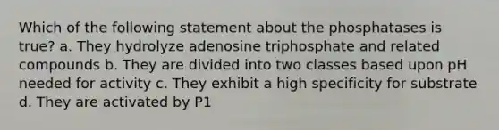 Which of the following statement about the phosphatases is true? a. They hydrolyze adenosine triphosphate and related compounds b. They are divided into two classes based upon pH needed for activity c. They exhibit a high specificity for substrate d. They are activated by P1