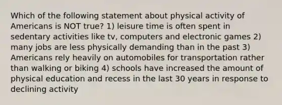 Which of the following statement about physical activity of Americans is NOT true? 1) leisure time is often spent in sedentary activities like tv, computers and electronic games 2) many jobs are less physically demanding than in the past 3) Americans rely heavily on automobiles for transportation rather than walking or biking 4) schools have increased the amount of physical education and recess in the last 30 years in response to declining activity