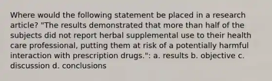 Where would the following statement be placed in a research article? "The results demonstrated that more than half of the subjects did not report herbal supplemental use to their health care professional, putting them at risk of a potentially harmful interaction with prescription drugs.": a. results b. objective c. discussion d. conclusions