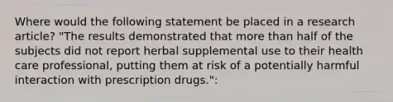 Where would the following statement be placed in a research article? "The results demonstrated that more than half of the subjects did not report herbal supplemental use to their health care professional, putting them at risk of a potentially harmful interaction with prescription drugs.":