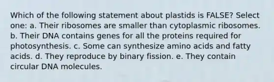 Which of the following statement about plastids is FALSE? Select one: a. Their ribosomes are smaller than cytoplasmic ribosomes. b. Their DNA contains genes for all the proteins required for photosynthesis. c. Some can synthesize amino acids and fatty acids. d. They reproduce by binary fission. e. They contain circular DNA molecules.