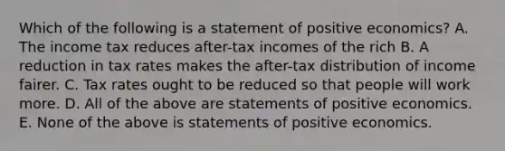 Which of the following is a statement of positive economics? A. The income tax reduces after-tax incomes of the rich B. A reduction in tax rates makes the after-tax distribution of income fairer. C. Tax rates ought to be reduced so that people will work more. D. All of the above are statements of positive economics. E. None of the above is statements of positive economics.