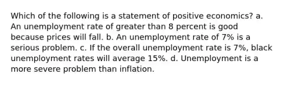 Which of the following is a statement of positive economics? a. An unemployment rate of greater than 8 percent is good because prices will fall. b. An unemployment rate of 7% is a serious problem. c. If the overall unemployment rate is 7%, black unemployment rates will average 15%. d. Unemployment is a more severe problem than inflation.