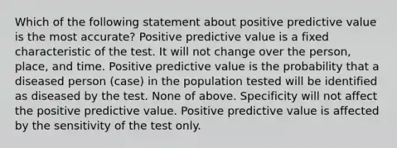 Which of the following statement about positive predictive value is the most accurate? Positive predictive value is a fixed characteristic of the test. It will not change over the person, place, and time. Positive predictive value is the probability that a diseased person (case) in the population tested will be identified as diseased by the test. None of above. Specificity will not affect the positive predictive value. Positive predictive value is affected by the sensitivity of the test only.