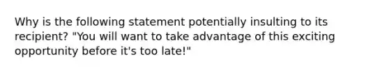 Why is the following statement potentially insulting to its recipient? "You will want to take advantage of this exciting opportunity before it's too late!"