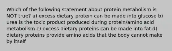 Which of the following statement about protein metabolism is NOT true? a) excess dietary protein can be made into glucose b) urea is the toxic product produced during protein/amino acid metabolism c) excess dietary proteins can be made into fat d) dietary proteins provide amino acids that the body cannot make by itself