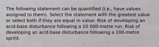 The following statement can be quantified (i.e., have values assigned to them). Select the statement with the greatest value or select both if they are equal in value: Risk of developing an acid-base disturbance following a 10 000-metre run. Risk of developing an acid-base disturbance following a 100-metre sprint.