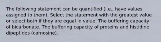 The following statement can be quantified (i.e., have values assigned to them). Select the statement with the greatest value or select both if they are equal in value: The buffering capacity of bicarbonate. The buffering capacity of proteins and histidine dipeptides (carnosine).