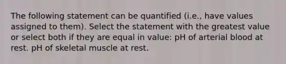 The following statement can be quantified (i.e., have values assigned to them). Select the statement with the greatest value or select both if they are equal in value: pH of arterial blood at rest. pH of skeletal muscle at rest.