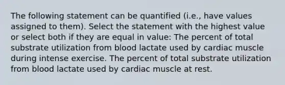 The following statement can be quantified (i.e., have values assigned to them). Select the statement with the highest value or select both if they are equal in value: The percent of total substrate utilization from blood lactate used by cardiac muscle during intense exercise. The percent of total substrate utilization from blood lactate used by cardiac muscle at rest.