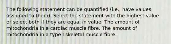 The following statement can be quantified (i.e., have values assigned to them). Select the statement with the highest value or select both if they are equal in value: The amount of mitochondria in a cardiac muscle fibre. The amount of mitochondria in a type I skeletal muscle fibre.