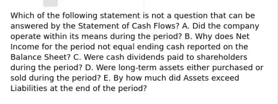 Which of the following statement is not a question that can be answered by the Statement of Cash​ Flows? A. Did the company operate within its means during the​ period? B. Why does Net Income for the period not equal ending cash reported on the Balance​ Sheet? C. Were cash dividends paid to shareholders during the​ period? D. Were​ long-term assets either purchased or sold during the​ period? E. By how much did Assets exceed Liabilities at the end of the​ period?