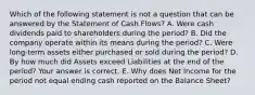 Which of the following statement is not a question that can be answered by the Statement of Cash​ Flows? A. Were cash dividends paid to shareholders during the​ period? B. Did the company operate within its means during the​ period? C. Were​ long-term assets either purchased or sold during the​ period? D. By how much did Assets exceed Liabilities at the end of the​ period? Your answer is correct. E. Why does Net Income for the period not equal ending cash reported on the Balance​ Sheet?